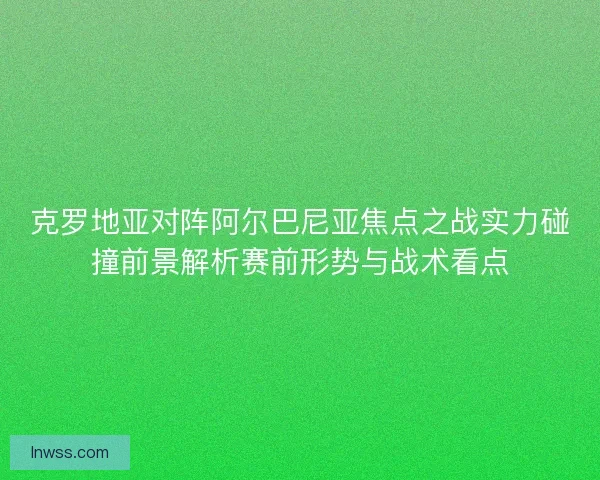 克罗地亚对阵阿尔巴尼亚焦点之战实力碰撞前景解析赛前形势与战术看点