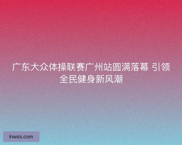 广东大众体操联赛广州站圆满落幕 引领全民健身新风潮