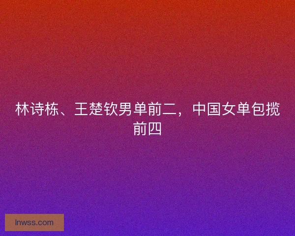 林诗栋、王楚钦男单前二，中国女单包揽前四
