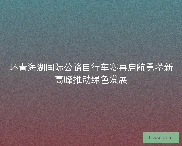 环青海湖国际公路自行车赛再启航勇攀新高峰推动绿色发展