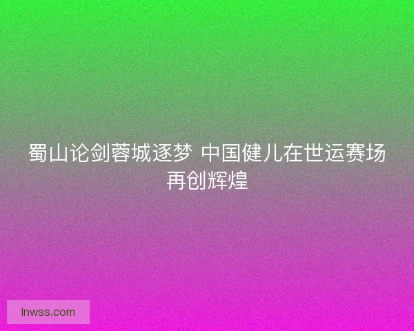 蜀山论剑蓉城逐梦 中国健儿在世运赛场再创辉煌