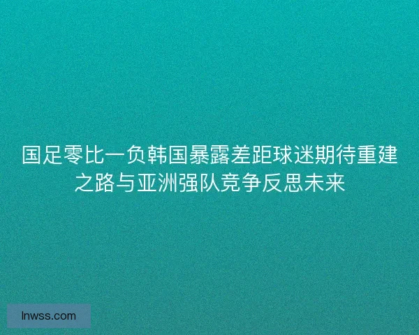 国足零比一负韩国暴露差距球迷期待重建之路与亚洲强队竞争反思未来